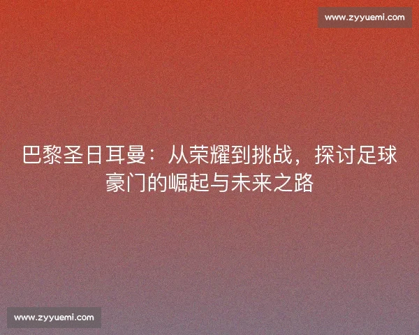 巴黎圣日耳曼:从荣耀到挑战,探讨足球豪门的崛起与未来之路